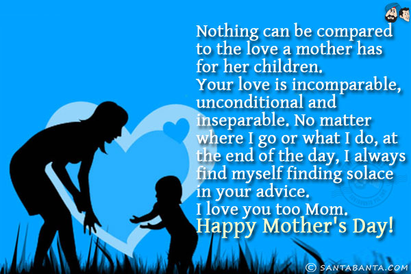 Nothing can be compared to the love a mother has for her children.<br/>
Your love is incomparable, unconditional and inseparable. <br/>
No matter where I go or what I do, at the end of the day, I always find myself finding solace in your advice.<br/>
I love you too Mom.<br/>
Happy Mother's Day!