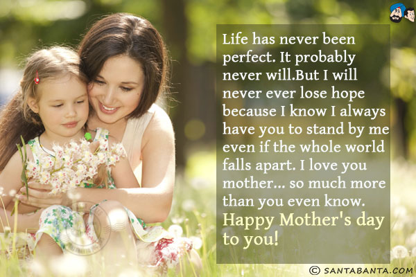 Life has never been perfect. It probably never will.<br/>
But I will never ever lose hope because I know I always have you to stand by me even if the whole world falls apart.<br/>
I love you mother... so much more than you even know.<br/>

Happy Mother's day to you!