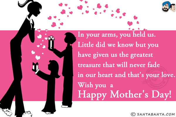 In your arms, you held us. Little did we know but you have given us the greatest treasure that will never fade in our heart and that's your love.<br/>
Wish you  a Happy Mother's Day!