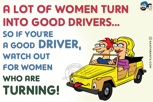 A lot of women turn into good drivers...<br/>
So if you're a good driver, watch out for women who are turning!