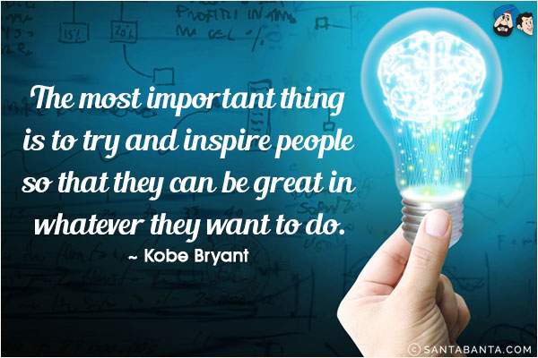 The most important thing is to try and inspire people so that they can be great in whatever they want to do.
