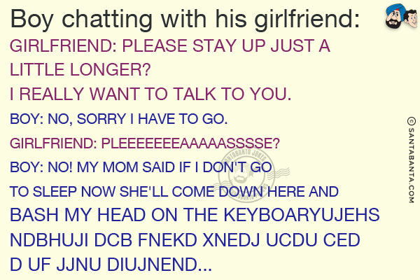 <b>Boy chatting with his girlfriend:</b><br/><br/>

Girlfriend: Please stay up just a little longer? I really want to talk to you.<br/>
Boy: No, sorry I have to go.<br/>
Girlfriend: Pleeeeeeeaaaaasssse?<br/>
Boy: No! My mom said if I don't go to sleep now she'll come down here and bash my head on the keyboaryujehs ndbhuji dcb fnekd xnedj ucdu ced d uf jjnu diujnend...