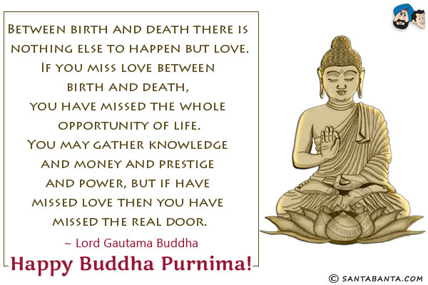 Between birth and death there is nothing else to happen but love.<br/>
If you miss love between birth and death, you have missed the whole opportunity of life.<br/>
You may gather knowledge and money and prestige and power, but if have missed love then you have missed the real door.<br/>
~ Lord Gautama Buddha<br/>	
Happy Buddha Purnima!