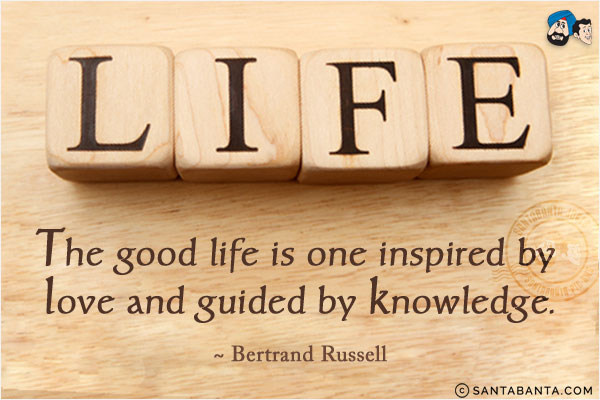 The good life is one inspired by love and guided by knowledge.