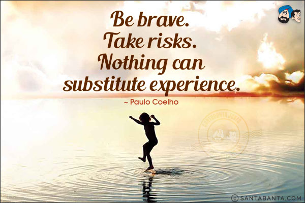 Be brave. Take risks. Nothing can substitute experience.
