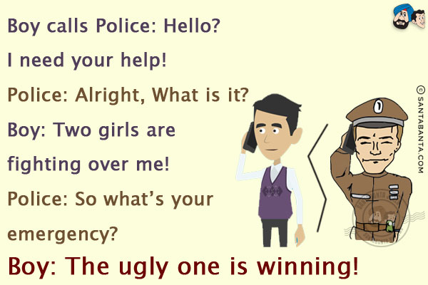 Boy calls Police: Hello? I need your help!<br/>
Police: Alright, What is it?<br/>
Boy: Two girls are fighting over me!<br/>
Police: So what's your emergency?<br/>
Boy: The ugly one is winning!