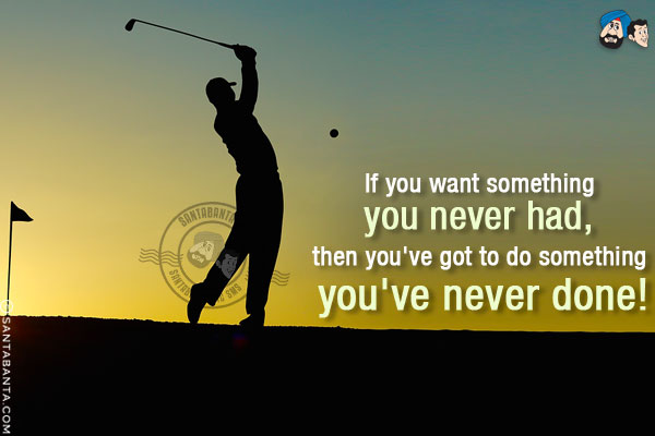 If you want something you never had, then you've got to do something you've never done!