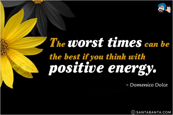 The worst times can be the best if you think with positive energy.
