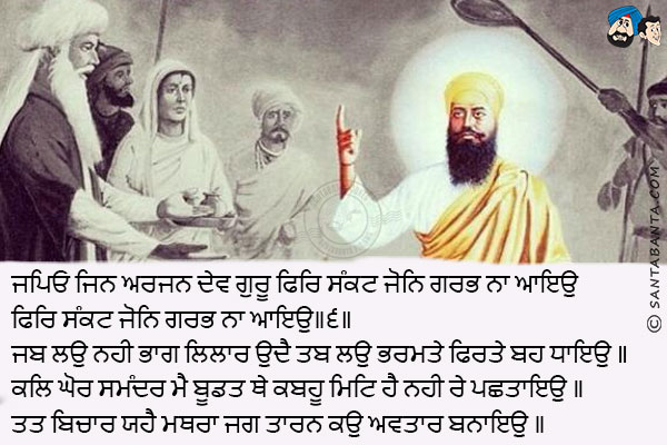 ਜਪਿਓ ਜਿਨ ਅਰਜਨ ਦੇਵ ਗੁਰੂ ਫਿਰਿ ਸੰਕਟ ਜੋਨਿ ਗਰਭ ਨਾ ਆਇਉ ਫਿਰਿ ਸੰਕਟ ਜੋਨਿ ਗਰਭ ਨਾ ਆਇਉ॥੬॥<br/>
ਜਬ ਲਉ ਨਹੀ ਭਾਗ ਲਿਲਾਰ ਉਦੈ ਤਬ ਲਉ ਭਰਮਤੇ ਫਿਰਤੇ ਬਹ ਧਾਇਉ ॥<br/>
ਕਲਿ ਘੋਰ ਸਮੰਦਰ ਮੈ ਬੂਡਤ ਥੇ ਕਬਹੂ ਮਿਟਿ ਹੈ ਨਹੀ ਰੇ ਪਛਤਾਇਉ ॥<br/>
ਤਤ ਬਿਚਾਰ ਯਹੈ ਮਥਰਾ ਜਗ ਤਾਰਨ ਕਉ ਅਵਤਾਰ ਬਨਾਇਉ ॥