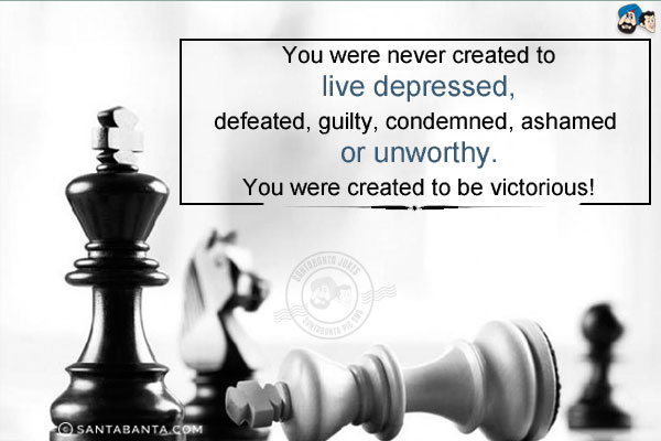 You were never created to live depressed, defeated, guilty, condemned, ashamed or unworthy.<br/>
You were created to be victorious!