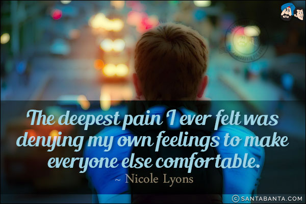 The deepest pain I ever felt was denying my own feelings to make everyone else comfortable.
