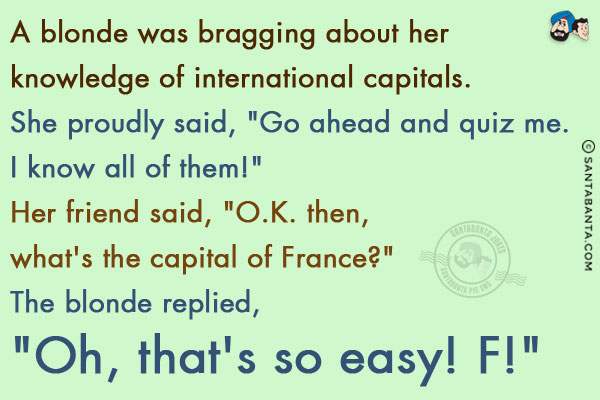 A blonde was bragging about her knowledge of international capitals. She proudly said, `Go ahead and quiz me. I know all of them!`<br/>
Her friend said, `O.K. then, what's the capital of France?`<br/>
The blonde replied, `Oh, that's so easy! F!`