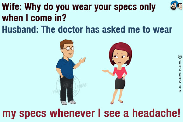 Wife: Why do you wear your specs only when I come in?<br/>
Husband: The doctor has asked me to wear my specs whenever I see a headache!