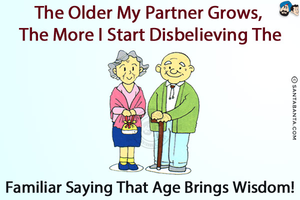 The older my partner grows, the more I start disbelieving the familiar saying that age brings wisdom!