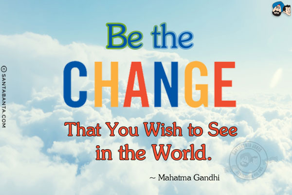 Be the change that you wish to see in the world.