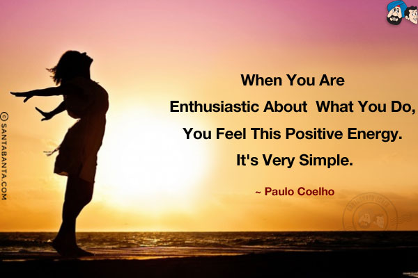 When you are enthusiastic about what you do, you feel this positive energy. It's very simple.