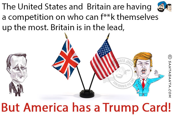 The United States and Britain are having a competition on who can f**k themselves up the most.<br/>
Britain is in the lead, but America has a Trump Card!