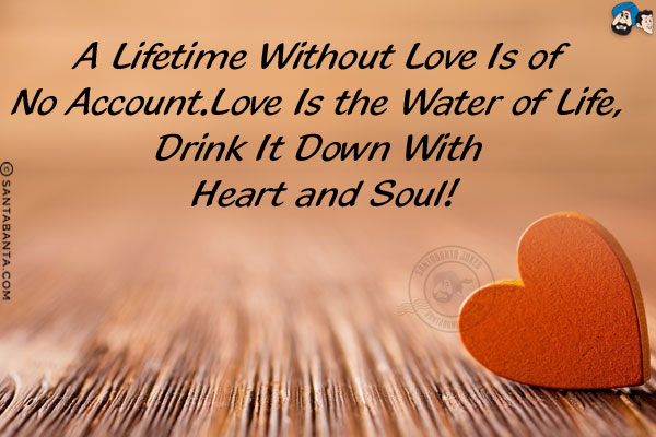 A lifetime without love is of no account.<br/>
Love is the water of life, drink it down with heart and soul!