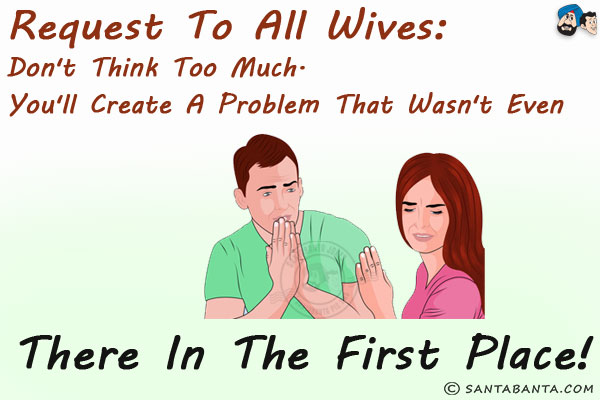 Request to all Wives:<br/>
Don't think too much. You'll create a problem that wasn't even there in the first place!