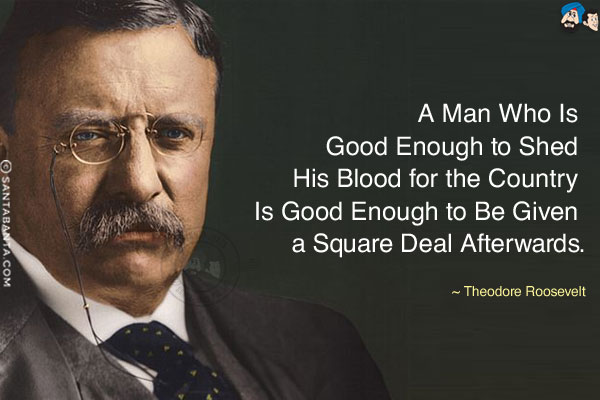 A man who is good enough to shed his blood for the country is good enough to be given a square deal afterwards.