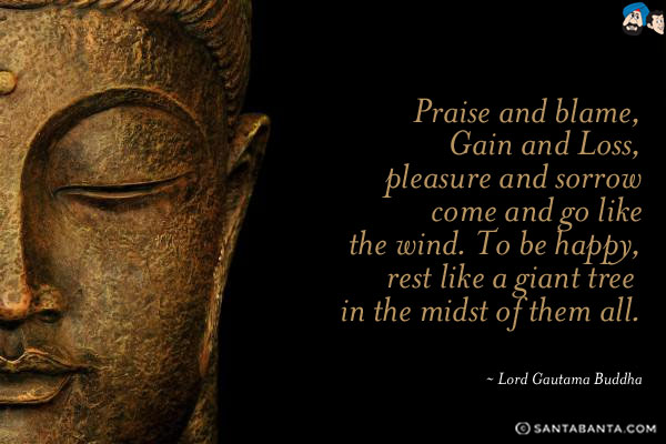 Praise and blame, Gain and Loss, pleasure and sorrow come and go like the wind. To be happy, rest like a giant tree in the midst of them all.