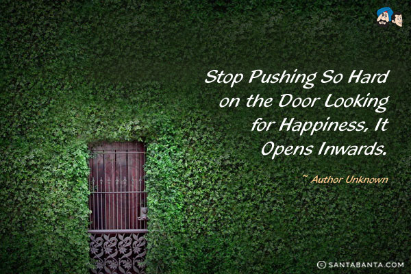 Stop pushing so hard on the door looking for happiness, it opens inwards.