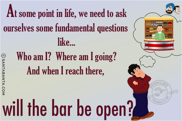 At some point in life, we need to ask ourselves some fundamental questions like...<br/>
Who am I? Where am I going? And when I reach there, will the bar be open?