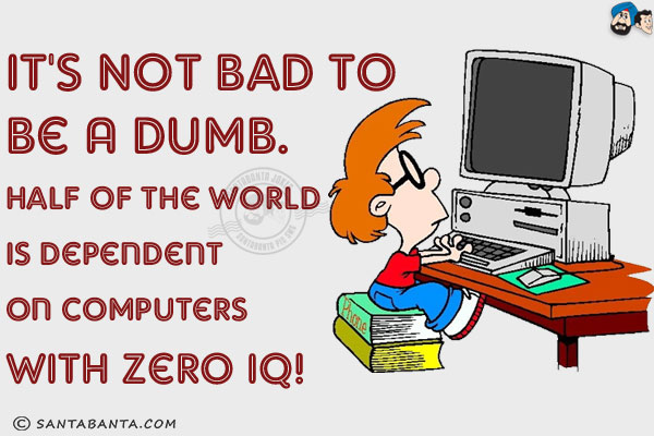 It's not bad to be a dumb.<br/>
Half of the world is dependent on computers with Zero IQ!