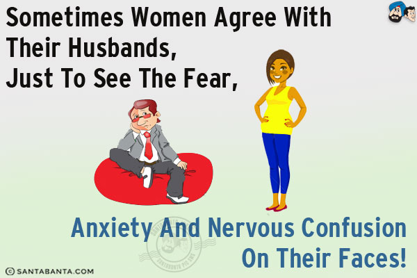 Sometimes women agree with their husbands, just to see the fear, anxiety and nervous confusion on their faces!