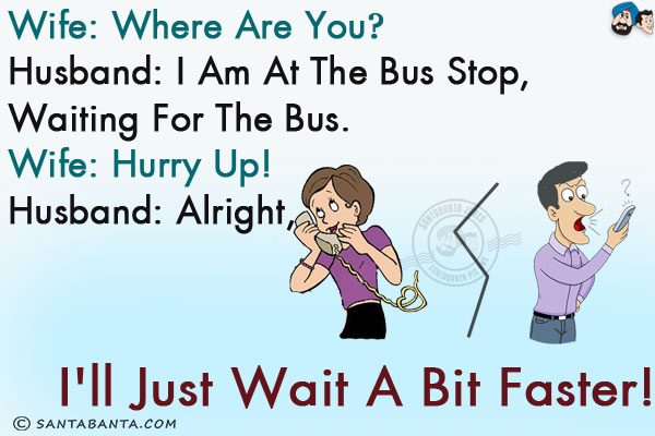 Wife: Where are you?<br/>
Husband: I am at the bus stop, waiting for the bus.<br/>
Wife: Hurry up!<br/>
Husband: Alright, I'll just wait a bit faster!