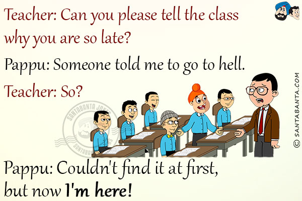 Teacher: Can you please tell the class why you are so late?<br/>
Pappu: Someone told me to go to hell.<br/>
Teacher: So?<br/>
Pappu: Couldn't find it at first, but now I'm here!