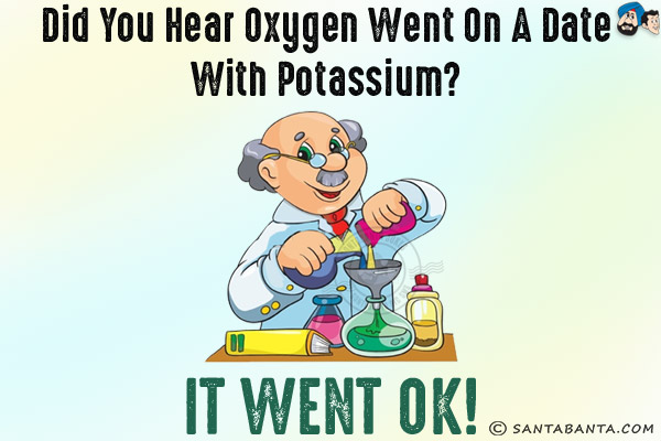 Did you hear oxygen went on a date with potassium?<br/>
It went OK!