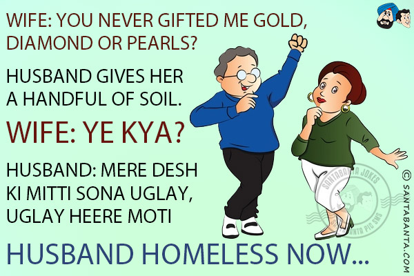 Wife: You never gifted me gold, diamond or pearls?<br/>
Husband gives her a handful of soil.<br/>
Wife: Ye Kya?<br/>
Husband: Mere Desh Ki Mitti Sona Uglay, Uglay Heere Moti<br/>
Husband homeless now...