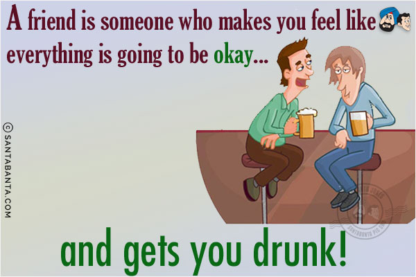 A friend is someone who makes you feel like everything is going to be okay... and gets you drunk!