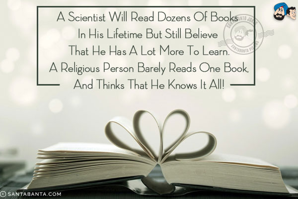 A scientist will read dozens of books in his lifetime but still believe that he has a lot more to learn.<br/>
A religious person barely reads one book, and thinks that he knows it all!