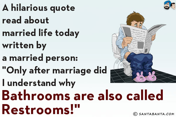 A hilarious quote read about married life today written by a married person:<br/>
`Only after marriage did I understand why Bathrooms are also called Restrooms!`