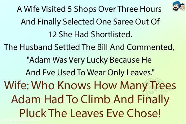A wife visited 5 shops over three hours and finally selected one Saree out of 12 she had shortlisted. The husband settled the bill and commented, `Adam was very lucky because he and Eve used to wear only leaves.`<br/>
Wife: Who knows how many trees Adam had to climb and finally pluck the leaves Eve chose!