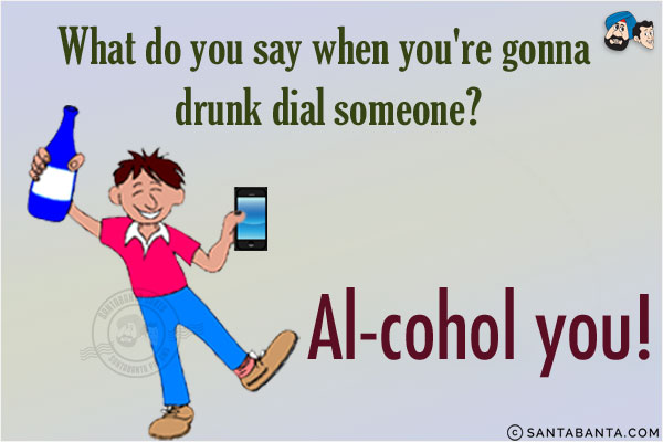 What do you say when you're gonna drunk dial someone?<br/>
Al-cohol you!