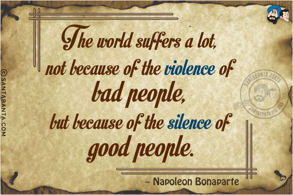 The world suffers a lot, not because of the violence of bad people, but because  of the silence of good people.