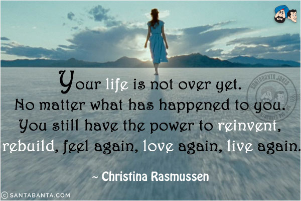 Your life is not over yet. No matter what has happened to you. You still have the power to reinvent, rebuild, feel again, love again, live again.