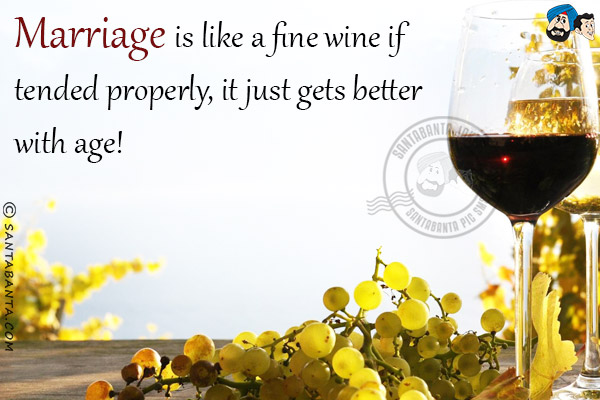 Marriage is like a fine wine if tended properly, it just gets better with age!