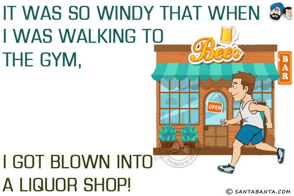 It was so windy that when I was walking to the gym, I got blown into a liquor shop!