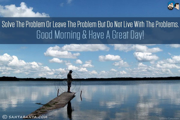 Solve the problem or leave the problem but do not live with the problems.<br/>
Good Morning & have a great day!