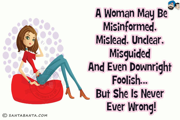 A woman may be misinformed, mislead, unclear, misguided and even downright foolish... but she is never ever wrong!