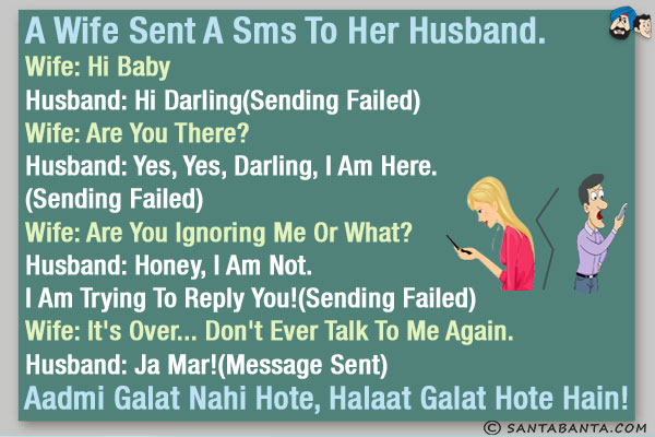 A wife sent a SMS to her husband.<br/><br/>
Wife: Hi Baby<br/>
Husband: Hi Darling(Sending Failed)<br/>
Wife: Are you there?<br/>
Husband: Yes, yes, darling, I am here.(Sending Failed)<br/>
Wife: Are you ignoring me or what?<br/>
Husband: Honey, I am not. I am trying to reply you!(Sending Failed)<br/>
Wife: It's over... don't ever talk to me again.<br/>
Husband: Ja Mar!(Message Sent)<br/><br/>

Aadmi Galat Nahi Hote, Halaat Galat Hote Hain!