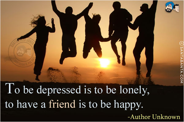 To be depressed is to be lonely, to have a friend is to be happy.
