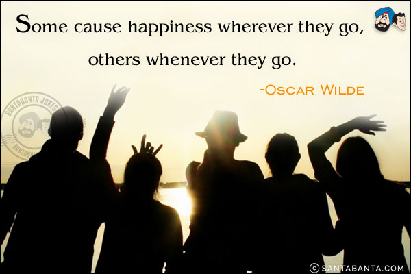 Some cause happiness wherever they go, others whenever they go.