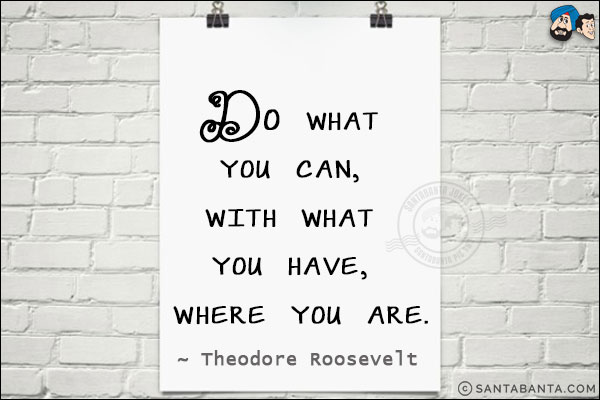 Do what you can, with what you have, where you are.
