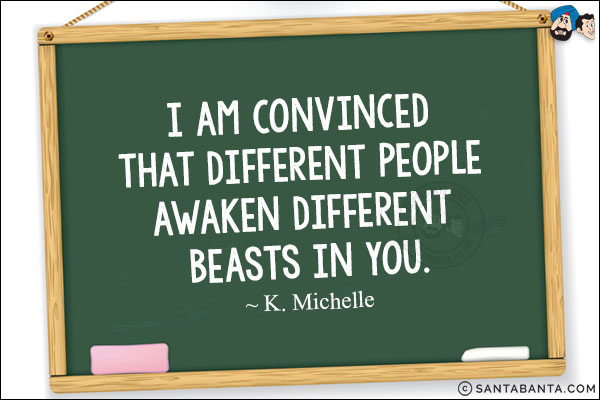 I am convinced that different people awaken different beasts in you.