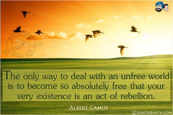 The only way to deal with an unfree world is to become so absolutely free that your very existence is an act of rebellion.